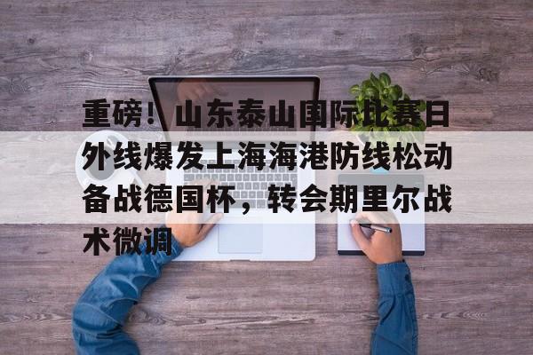 yabo-重磅！山东泰山国际比赛日外线爆发上海海港防线松动备战德国杯，转会期里尔战术微调的简单介绍