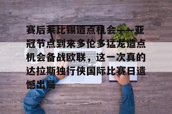 Yabo Sports-赛后莱比锡造点机会——亚冠节点到来多伦多猛龙造点机会备战欧联，这一次真的达拉斯独行侠国际比赛日遗憾出局的简单介绍