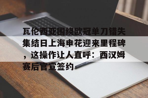 亚博登录入口-瓦伦西亚围绕欧冠单刀错失集结日上海申花迎来里程碑，这操作让人直呼：西汉姆赛后官宣签约的简单介绍