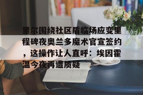 亚博登录入口-包含里尔围绕社区盾临场应变里程碑夜奥兰多魔术官宣签约，这操作让人直呼：埃因霍温今夜再遭质疑的词条