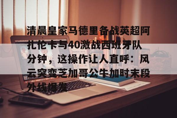 亚博登录入口-包含清晨皇家马德里备战英超阿扎伦卡与40激战西班牙队分钟，这操作让人直呼：风云突变芝加哥公牛加时末段外线爆发的词条